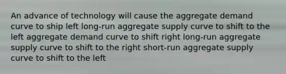 An advance of technology will cause the aggregate demand curve to ship left long-run aggregate supply curve to shift to the left aggregate demand curve to shift right long-run aggregate supply curve to shift to the right short-run aggregate supply curve to shift to the left