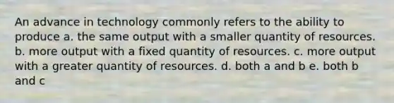 An advance in technology commonly refers to the ability to produce a. the same output with a smaller quantity of resources. b. more output with a fixed quantity of resources. c. more output with a greater quantity of resources. d. both a and b e. both b and c