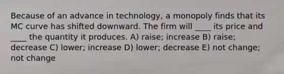 Because of an advance in technology, a monopoly finds that its MC curve has shifted downward. The firm will ____ its price and ____ the quantity it produces. A) raise; increase B) raise; decrease C) lower; increase D) lower; decrease E) not change; not change