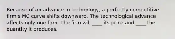 Because of an advance in technology, a perfectly competitive firm's MC curve shifts downward. The technological advance affects only one firm. The firm will ____ its price and ____ the quantity it produces.