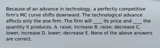 Because of an advance in technology, a perfectly competitive firm's MC curve shifts downward. The technological advance affects only the one firm. The firm will ____ its price and ____ the quantity it produces. A. raise; increase B. raise; decrease C. lower; increase D. lower; decrease E. None of the above answers are correct.