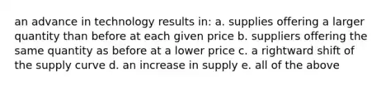 an advance in technology results in: a. supplies offering a larger quantity than before at each given price b. suppliers offering the same quantity as before at a lower price c. a rightward shift of the supply curve d. an increase in supply e. all of the above