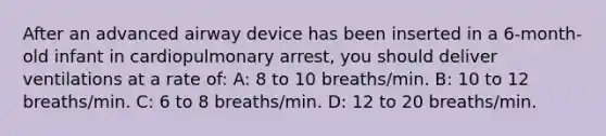 After an advanced airway device has been inserted in a 6-month-old infant in cardiopulmonary arrest, you should deliver ventilations at a rate of: A: 8 to 10 breaths/min. B: 10 to 12 breaths/min. C: 6 to 8 breaths/min. D: 12 to 20 breaths/min.