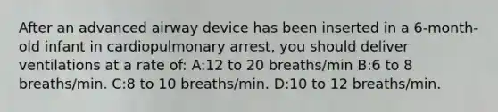 After an advanced airway device has been inserted in a 6-month-old infant in cardiopulmonary arrest, you should deliver ventilations at a rate of: A:12 to 20 breaths/min B:6 to 8 breaths/min. C:8 to 10 breaths/min. D:10 to 12 breaths/min.