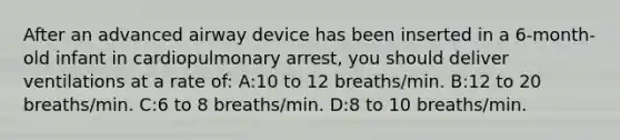 After an advanced airway device has been inserted in a 6-month-old infant in cardiopulmonary arrest, you should deliver ventilations at a rate of: A:10 to 12 breaths/min. B:12 to 20 breaths/min. C:6 to 8 breaths/min. D:8 to 10 breaths/min.