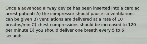 Once a advanced airway device has been inserted into a cardiac arrest patient: A) the compressor should pause so ventilations can be given B) ventilations are delivered at a rate of 10 breaths/min C) chest compressions should be increased to 120 per minute D) you should deliver one breath every 5 to 6 seconds