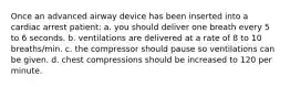 Once an advanced airway device has been inserted into a cardiac arrest patient: a. you should deliver one breath every 5 to 6 seconds. b. ventilations are delivered at a rate of 8 to 10 breaths/min. c. the compressor should pause so ventilations can be given. d. chest compressions should be increased to 120 per minute.