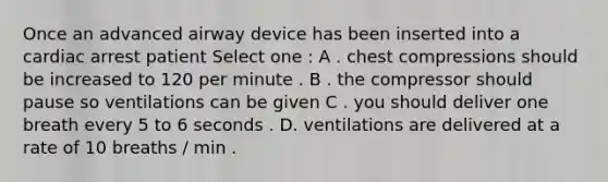 Once an advanced airway device has been inserted into a cardiac arrest patient Select one : A . chest compressions should be increased to 120 per minute . B . the compressor should pause so ventilations can be given C . you should deliver one breath every 5 to 6 seconds . D. ventilations are delivered at a rate of 10 breaths / min .