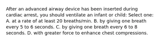 After an advanced airway device has been inserted during cardiac arrest, you should ventilate an infant or child: Select one: A. at a rate of at least 20 breaths/min. B. by giving one breath every 5 to 6 seconds. C. by giving one breath every 6 to 8 seconds. D. with greater force to enhance chest compressions.