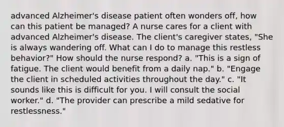 advanced Alzheimer's disease patient often wonders off, how can this patient be managed? A nurse cares for a client with advanced Alzheimer's disease. The client's caregiver states, "She is always wandering off. What can I do to manage this restless behavior?" How should the nurse respond? a. "This is a sign of fatigue. The client would benefit from a daily nap." b. "Engage the client in scheduled activities throughout the day." c. "It sounds like this is difficult for you. I will consult the social worker." d. "The provider can prescribe a mild sedative for restlessness."