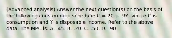 (Advanced analysis) Answer the next question(s) on the basis of the following consumption schedule: C = 20 + .9Y, where C is consumption and Y is disposable income. Refer to the above data. The MPC is: A. .45. B. .20. C. .50. D. .90.