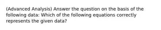 (Advanced Analysis) Answer the question on the basis of the following data: Which of the following equations correctly represents the given data?