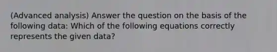 (Advanced analysis) Answer the question on the basis of the following data: Which of the following equations correctly represents the given data?