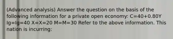 (Advanced analysis) Answer the question on the basis of the following information for a private open economy: C=40+0.80Y Ig=Ig=40 X=X=20 M=M=30 Refer to the above information. This nation is incurring: