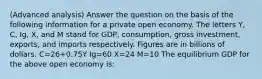 (Advanced analysis) Answer the question on the basis of the following information for a private open economy. The letters Y, C, Ig, X, and M stand for GDP, consumption, gross investment, exports, and imports respectively. Figures are in billions of dollars. C=26+0.75Y Ig=60 X=24 M=10 The equilibrium GDP for the above open economy is: