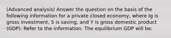 (Advanced analysis) Answer the question on the basis of the following information for a private closed economy, where Ig is gross investment, S is saving, and Y is gross domestic product (GDP). Refer to the information. The equilibrium GDP will be: