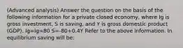 (Advanced analysis) Answer the question on the basis of the following information for a private closed economy, where Ig is gross investment, S is saving, and Y is gross domestic product (GDP). Ig=Ig=80 S=-80+0.4Y Refer to the above information. In equilibrium saving will be: