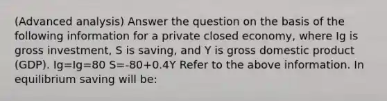 (Advanced analysis) Answer the question on the basis of the following information for a private closed economy, where Ig is gross investment, S is saving, and Y is gross domestic product (GDP). Ig=Ig=80 S=-80+0.4Y Refer to the above information. In equilibrium saving will be: