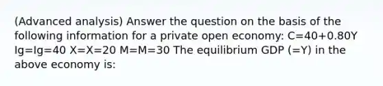 (Advanced analysis) Answer the question on the basis of the following information for a private open economy: C=40+0.80Y Ig=Ig=40 X=X=20 M=M=30 The equilibrium GDP (=Y) in the above economy is: