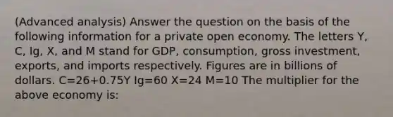 (Advanced analysis) Answer the question on the basis of the following information for a private open economy. The letters Y, C, Ig, X, and M stand for GDP, consumption, gross investment, exports, and imports respectively. Figures are in billions of dollars. C=26+0.75Y Ig=60 X=24 M=10 The multiplier for the above economy is: