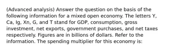 (Advanced analysis) Answer the question on the basis of the following information for a mixed open economy. The letters Y, Ca, Ig, Xn, G, and T stand for GDP, consumption, gross investment, net exports, government purchases, and net taxes respectively. Figures are in billions of dollars. Refer to the information. The spending multiplier for this economy is: