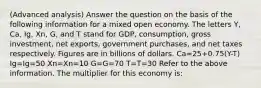 (Advanced analysis) Answer the question on the basis of the following information for a mixed open economy. The letters Y, Ca, Ig, Xn, G, and T stand for GDP, consumption, gross investment, net exports, government purchases, and net taxes respectively. Figures are in billions of dollars. Ca=25+0.75(Y-T) Ig=Ig=50 Xn=Xn=10 G=G=70 T=T=30 Refer to the above information. The multiplier for this economy is: