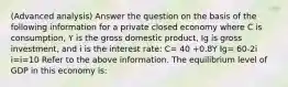 (Advanced analysis) Answer the question on the basis of the following information for a private closed economy where C is consumption, Y is the gross domestic product, Ig is gross investment, and i is the interest rate: C= 40 +0.8Y Ig= 60-2i i=i=10 Refer to the above information. The equilibrium level of GDP in this economy is: