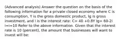 (Advanced analysis) Answer the question on the basis of the following information for a private closed economy where C is consumption, Y is the gross domestic product, Ig is gross investment, and i is the interest rate: C= 40 +0.8Y Ig= 60-2i i=i=10 Refer to the above information. Given that the interest rate is 10 (percent), the amount that businesses will want to invest will be: