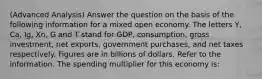 (Advanced Analysis) Answer the question on the basis of the following information for a mixed open economy. The letters Y, Ca, Ig, Xn, G and T stand for GDP, consumption, gross investment, net exports, government purchases, and net taxes respectively. Figures are in billions of dollars. Refer to the information. The spending multiplier for this economy is: