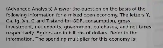 (Advanced Analysis) Answer the question on the basis of the following information for a mixed open economy. The letters Y, Ca, Ig, Xn, G and T stand for GDP, consumption, gross investment, net exports, government purchases, and net taxes respectively. Figures are in billions of dollars. Refer to the information. The spending multiplier for this economy is: