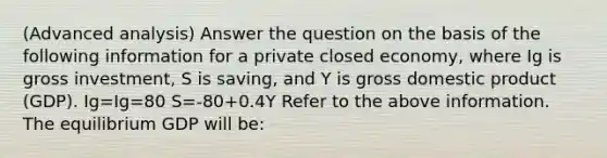 (Advanced analysis) Answer the question on the basis of the following information for a private closed economy, where Ig is gross investment, S is saving, and Y is gross domestic product (GDP). Ig=Ig=80 S=-80+0.4Y Refer to the above information. The equilibrium GDP will be: