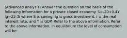 (Advanced analysis) Answer the question on the basis of the following information for a private closed economy. S=-20+0.4Y Ig=25-3i where S is saving, Ig is gross investment, i is the real interest rate, and Y is GDP. Refer to the above information. Refer to the above information. In equilibrium the level of consumption will be: