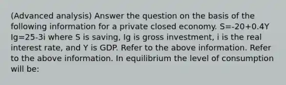 (Advanced analysis) Answer the question on the basis of the following information for a private closed economy. S=-20+0.4Y Ig=25-3i where S is saving, Ig is gross investment, i is the real interest rate, and Y is GDP. Refer to the above information. Refer to the above information. In equilibrium the level of consumption will be: