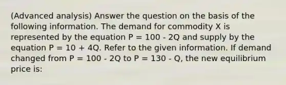 (Advanced analysis) Answer the question on the basis of the following information. The demand for commodity X is represented by the equation P = 100 - 2Q and supply by the equation P = 10 + 4Q. Refer to the given information. If demand changed from P = 100 - 2Q to P = 130 - Q, the new equilibrium price is: