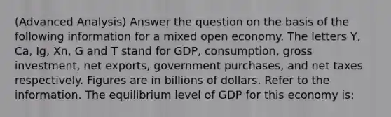 (Advanced Analysis) Answer the question on the basis of the following information for a mixed open economy. The letters Y, Ca, Ig, Xn, G and T stand for GDP, consumption, gross investment, net exports, government purchases, and net taxes respectively. Figures are in billions of dollars. Refer to the information. The equilibrium level of GDP for this economy is: