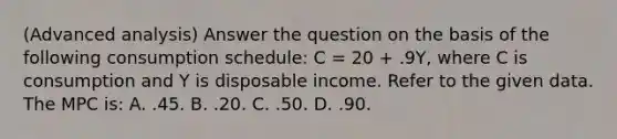 (Advanced analysis) Answer the question on the basis of the following consumption schedule: C = 20 + .9Y, where C is consumption and Y is disposable income. Refer to the given data. The MPC is: A. .45. B. .20. C. .50. D. .90.