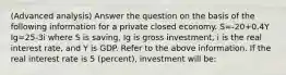 (Advanced analysis) Answer the question on the basis of the following information for a private closed economy. S=-20+0.4Y Ig=25-3i where S is saving, Ig is gross investment, i is the real interest rate, and Y is GDP. Refer to the above information. If the real interest rate is 5 (percent), investment will be: