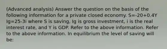 (Advanced analysis) Answer the question on the basis of the following information for a private closed economy. S=-20+0.4Y Ig=25-3i where S is saving, Ig is gross investment, i is the real interest rate, and Y is GDP. Refer to the above information. Refer to the above information. In equilibrium the level of saving will be: