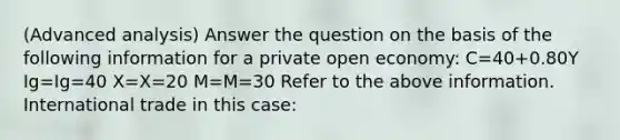 (Advanced analysis) Answer the question on the basis of the following information for a private open economy: C=40+0.80Y Ig=Ig=40 X=X=20 M=M=30 Refer to the above information. International trade in this case: