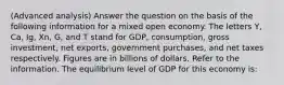 (Advanced analysis) Answer the question on the basis of the following information for a mixed open economy. The letters Y, Ca, Ig, Xn, G, and T stand for GDP, consumption, gross investment, net exports, government purchases, and net taxes respectively. Figures are in billions of dollars. Refer to the information. The equilibrium level of GDP for this economy is: