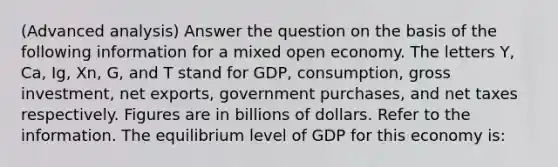 (Advanced analysis) Answer the question on the basis of the following information for a mixed open economy. The letters Y, Ca, Ig, Xn, G, and T stand for GDP, consumption, gross investment, net exports, government purchases, and net taxes respectively. Figures are in billions of dollars. Refer to the information. The equilibrium level of GDP for this economy is: