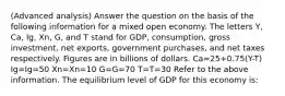 (Advanced analysis) Answer the question on the basis of the following information for a mixed open economy. The letters Y, Ca, Ig, Xn, G, and T stand for GDP, consumption, gross investment, net exports, government purchases, and net taxes respectively. Figures are in billions of dollars. Ca=25+0.75(Y-T) Ig=Ig=50 Xn=Xn=10 G=G=70 T=T=30 Refer to the above information. The equilibrium level of GDP for this economy is: