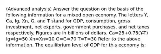 (Advanced analysis) Answer the question on the basis of the following information for a mixed open economy. The letters Y, Ca, Ig, Xn, G, and T stand for GDP, consumption, gross investment, net exports, government purchases, and net taxes respectively. Figures are in billions of dollars. Ca=25+0.75(Y-T) Ig=Ig=50 Xn=Xn=10 G=G=70 T=T=30 Refer to the above information. The equilibrium level of GDP for this economy is: