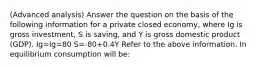 (Advanced analysis) Answer the question on the basis of the following information for a private closed economy, where Ig is gross investment, S is saving, and Y is gross domestic product (GDP). Ig=Ig=80 S=-80+0.4Y Refer to the above information. In equilibrium consumption will be: