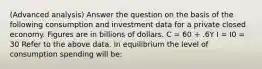 (Advanced analysis) Answer the question on the basis of the following consumption and investment data for a private closed economy. Figures are in billions of dollars. C = 60 + .6Y I = I0 = 30 Refer to the above data. In equilibrium the level of consumption spending will be: