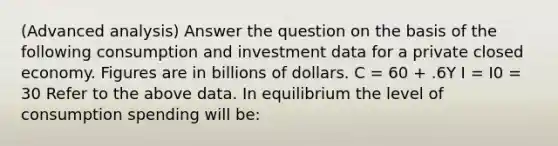 (Advanced analysis) Answer the question on the basis of the following consumption and investment data for a private closed economy. Figures are in billions of dollars. C = 60 + .6Y I = I0 = 30 Refer to the above data. In equilibrium the level of consumption spending will be: