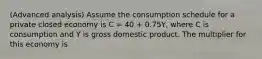 (Advanced analysis) Assume the consumption schedule for a private closed economy is C = 40 + 0.75Y, where C is consumption and Y is gross domestic product. The multiplier for this economy is