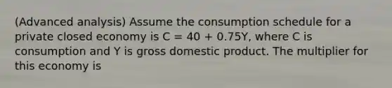 (Advanced analysis) Assume the consumption schedule for a private closed economy is C = 40 + 0.75Y, where C is consumption and Y is gross domestic product. The multiplier for this economy is