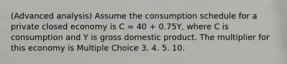 (Advanced analysis) Assume the consumption schedule for a private closed economy is C = 40 + 0.75Y, where C is consumption and Y is gross domestic product. The multiplier for this economy is Multiple Choice 3. 4. 5. 10.