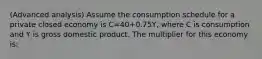 (Advanced analysis) Assume the consumption schedule for a private closed economy is C=40+0.75Y, where C is consumption and Y is gross domestic product. The multiplier for this economy is: